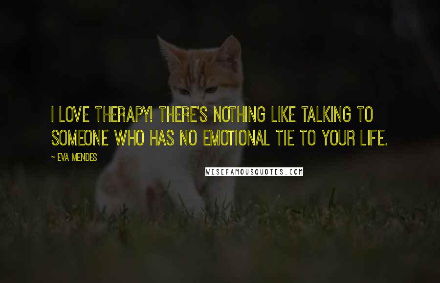 Eva Mendes Quotes: I love therapy! There's nothing like talking to someone who has no emotional tie to your life.