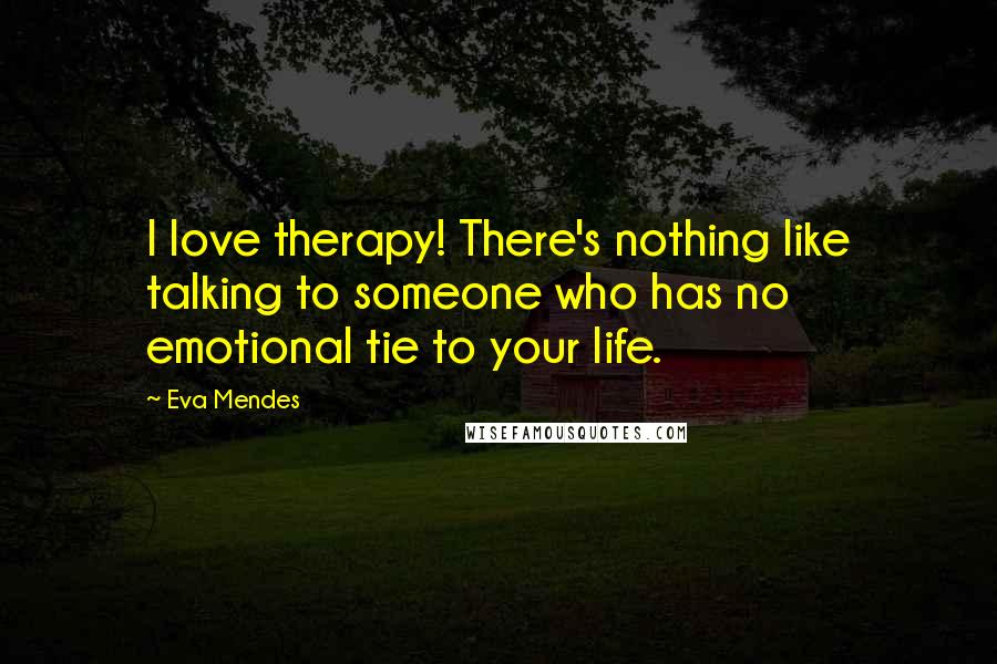 Eva Mendes Quotes: I love therapy! There's nothing like talking to someone who has no emotional tie to your life.