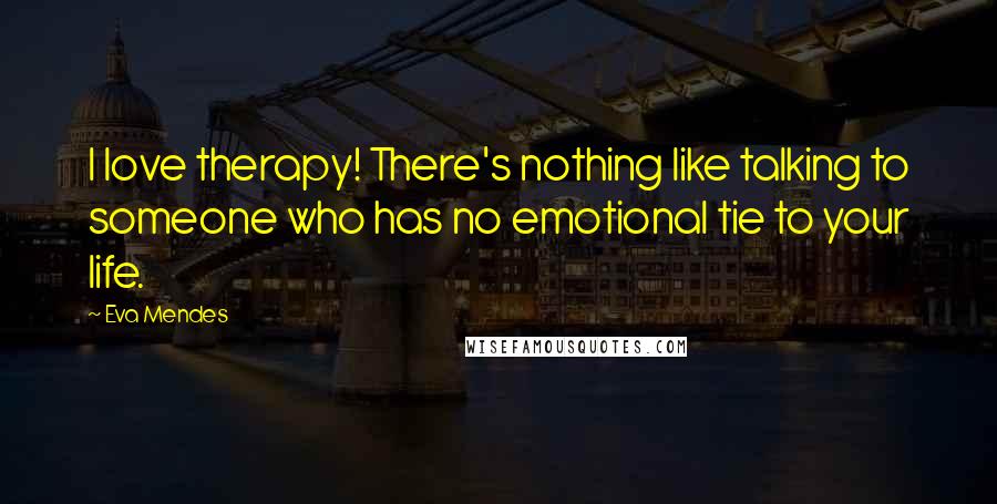 Eva Mendes Quotes: I love therapy! There's nothing like talking to someone who has no emotional tie to your life.