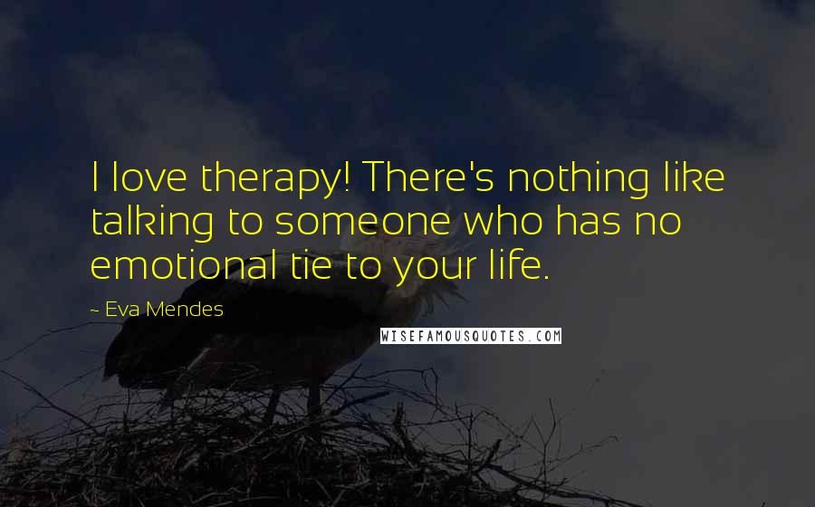 Eva Mendes Quotes: I love therapy! There's nothing like talking to someone who has no emotional tie to your life.