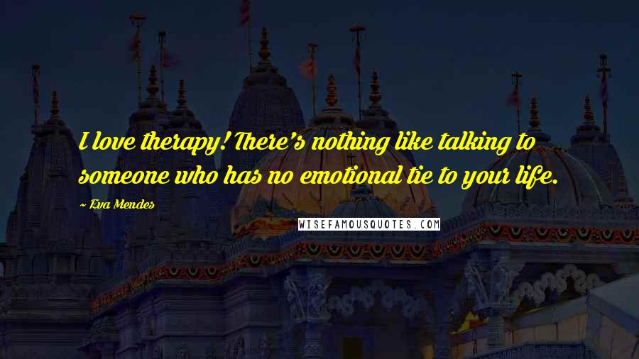 Eva Mendes Quotes: I love therapy! There's nothing like talking to someone who has no emotional tie to your life.