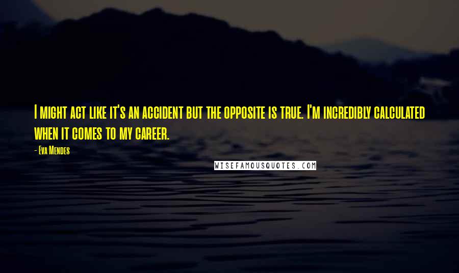 Eva Mendes Quotes: I might act like it's an accident but the opposite is true. I'm incredibly calculated when it comes to my career.