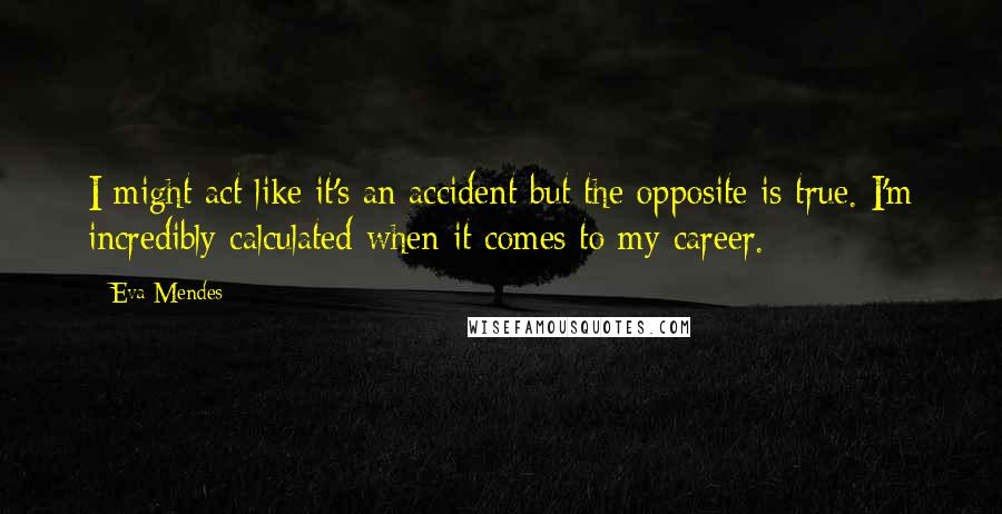 Eva Mendes Quotes: I might act like it's an accident but the opposite is true. I'm incredibly calculated when it comes to my career.