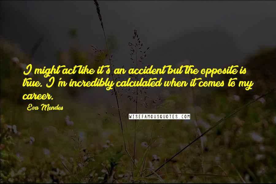 Eva Mendes Quotes: I might act like it's an accident but the opposite is true. I'm incredibly calculated when it comes to my career.