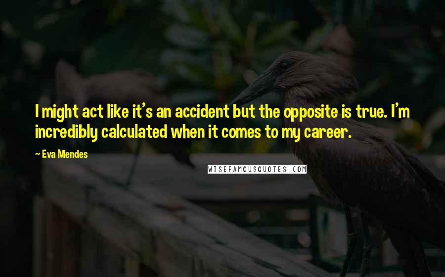 Eva Mendes Quotes: I might act like it's an accident but the opposite is true. I'm incredibly calculated when it comes to my career.