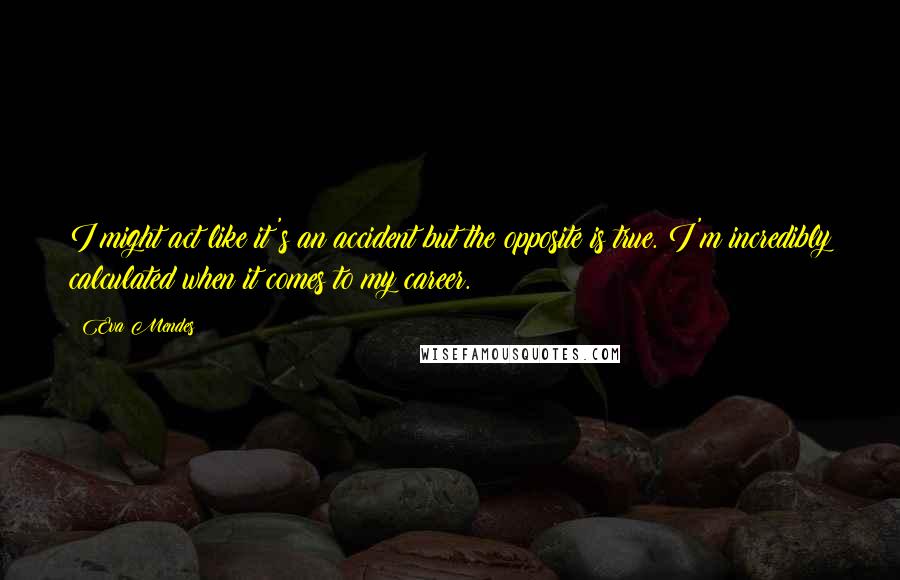 Eva Mendes Quotes: I might act like it's an accident but the opposite is true. I'm incredibly calculated when it comes to my career.