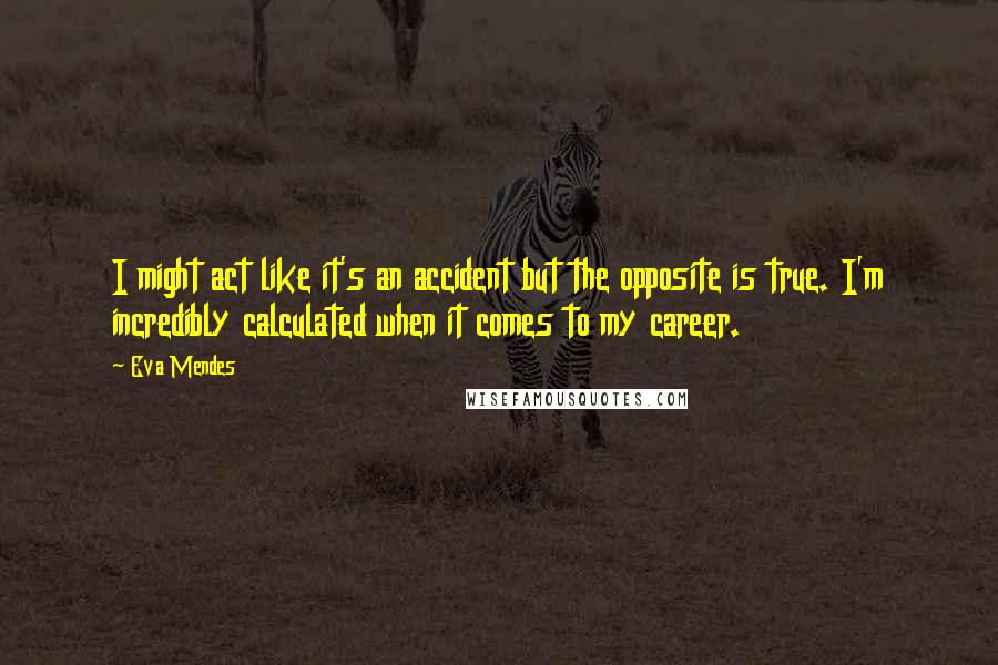 Eva Mendes Quotes: I might act like it's an accident but the opposite is true. I'm incredibly calculated when it comes to my career.