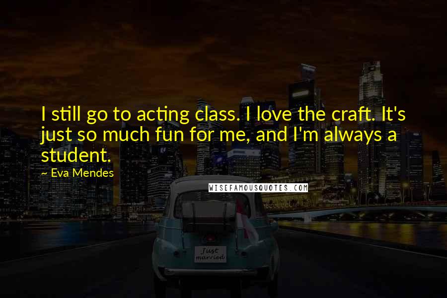 Eva Mendes Quotes: I still go to acting class. I love the craft. It's just so much fun for me, and I'm always a student.