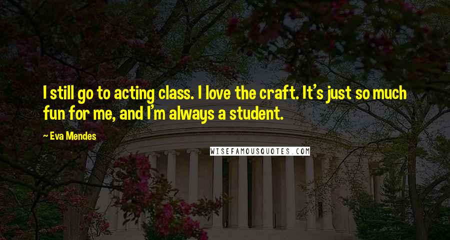 Eva Mendes Quotes: I still go to acting class. I love the craft. It's just so much fun for me, and I'm always a student.