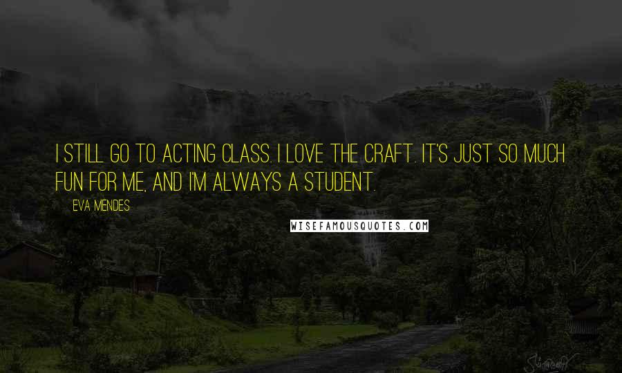 Eva Mendes Quotes: I still go to acting class. I love the craft. It's just so much fun for me, and I'm always a student.
