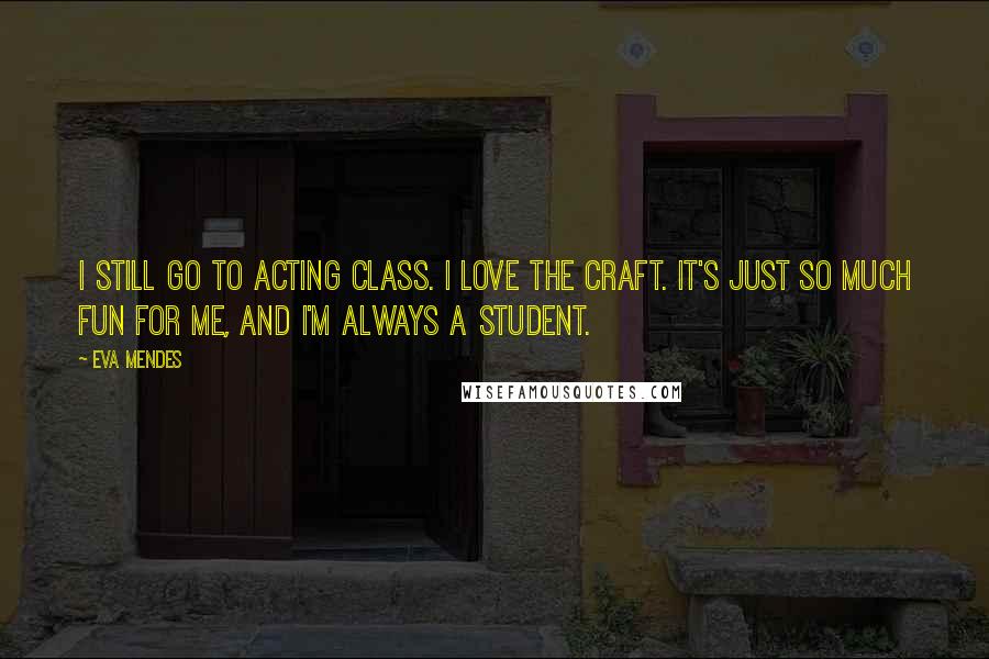 Eva Mendes Quotes: I still go to acting class. I love the craft. It's just so much fun for me, and I'm always a student.