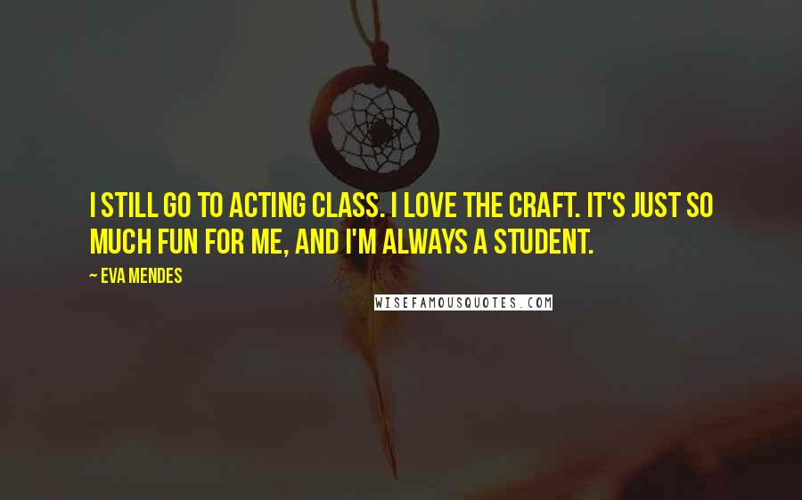 Eva Mendes Quotes: I still go to acting class. I love the craft. It's just so much fun for me, and I'm always a student.