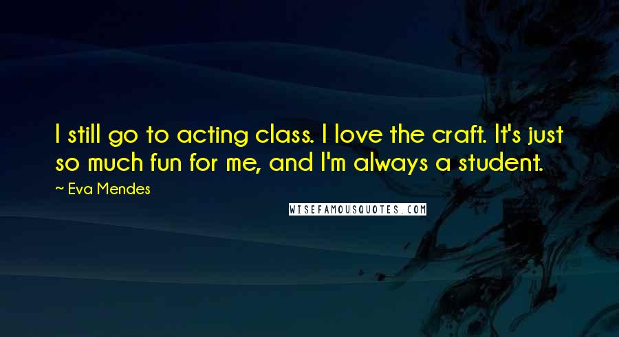 Eva Mendes Quotes: I still go to acting class. I love the craft. It's just so much fun for me, and I'm always a student.