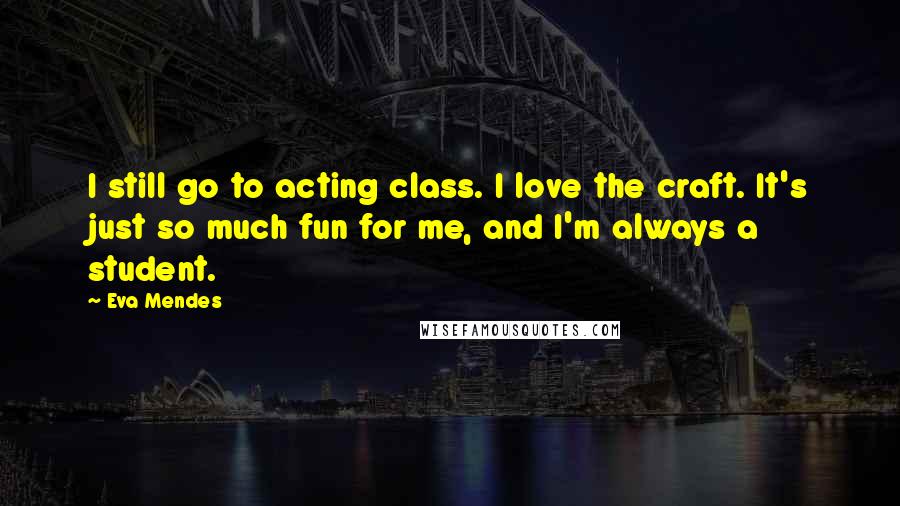 Eva Mendes Quotes: I still go to acting class. I love the craft. It's just so much fun for me, and I'm always a student.