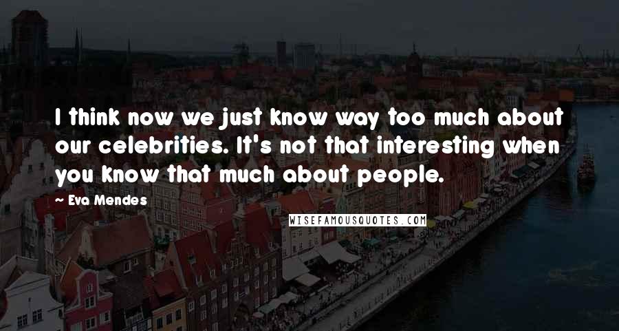 Eva Mendes Quotes: I think now we just know way too much about our celebrities. It's not that interesting when you know that much about people.