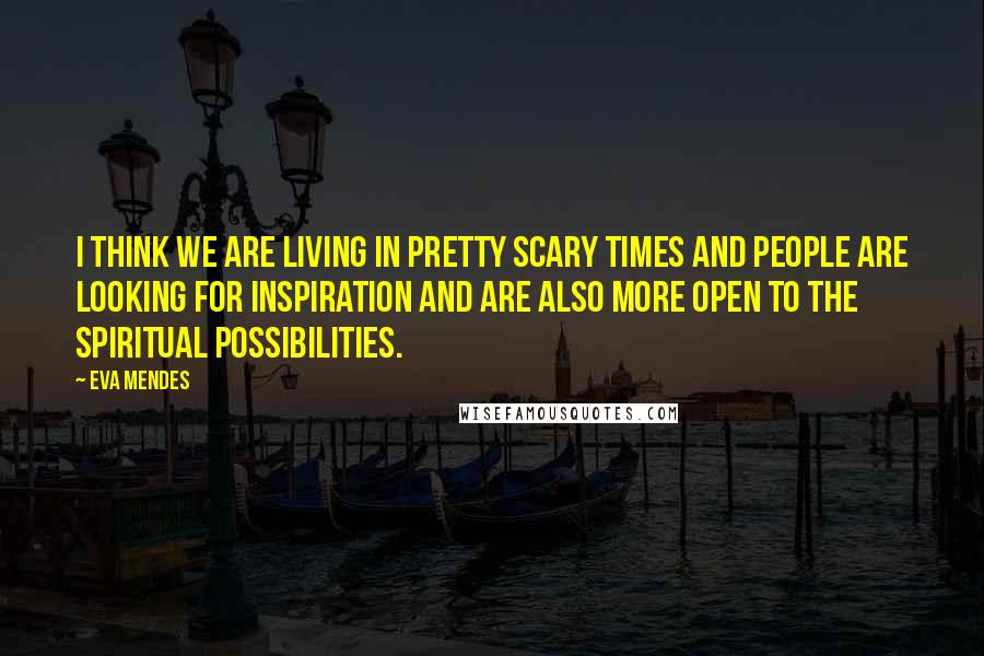 Eva Mendes Quotes: I think we are living in pretty scary times and people are looking for inspiration and are also more open to the spiritual possibilities.