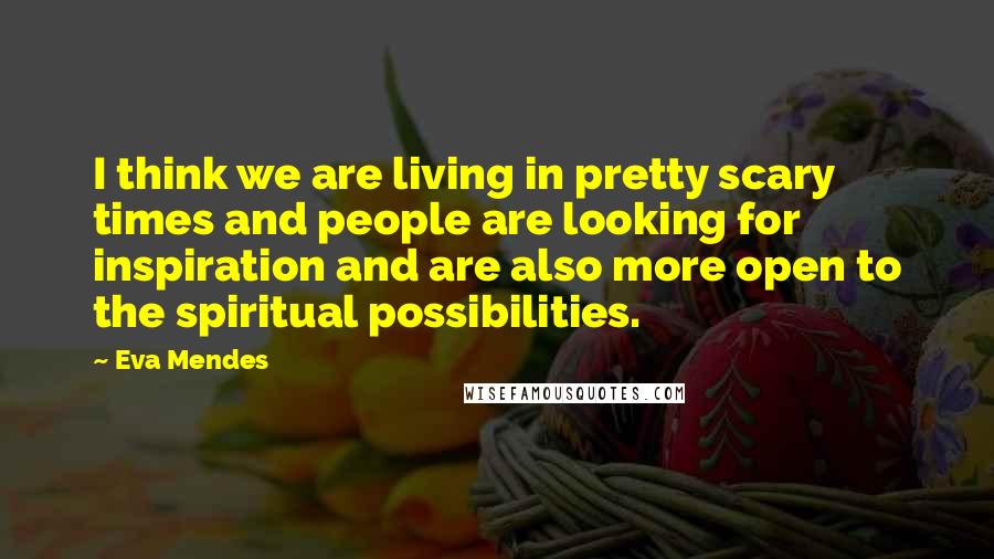 Eva Mendes Quotes: I think we are living in pretty scary times and people are looking for inspiration and are also more open to the spiritual possibilities.