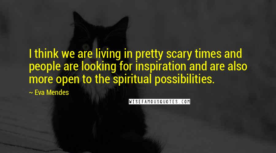 Eva Mendes Quotes: I think we are living in pretty scary times and people are looking for inspiration and are also more open to the spiritual possibilities.