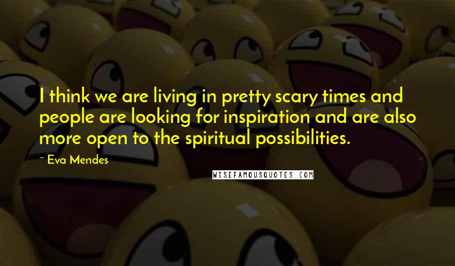 Eva Mendes Quotes: I think we are living in pretty scary times and people are looking for inspiration and are also more open to the spiritual possibilities.