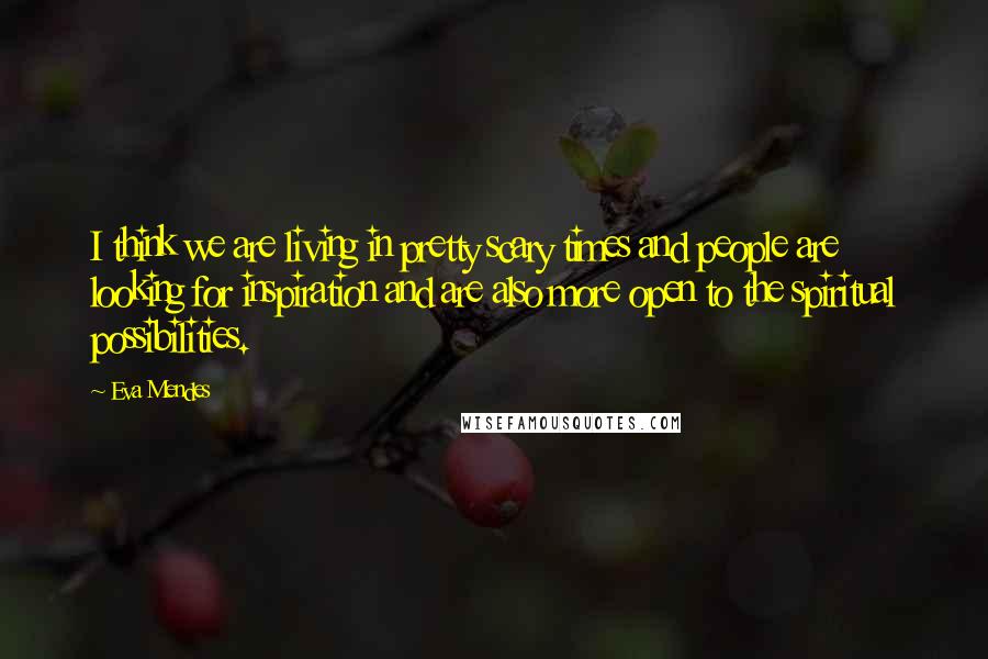 Eva Mendes Quotes: I think we are living in pretty scary times and people are looking for inspiration and are also more open to the spiritual possibilities.