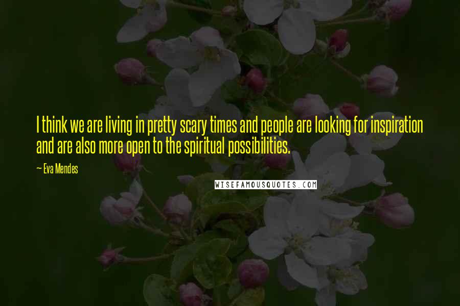 Eva Mendes Quotes: I think we are living in pretty scary times and people are looking for inspiration and are also more open to the spiritual possibilities.