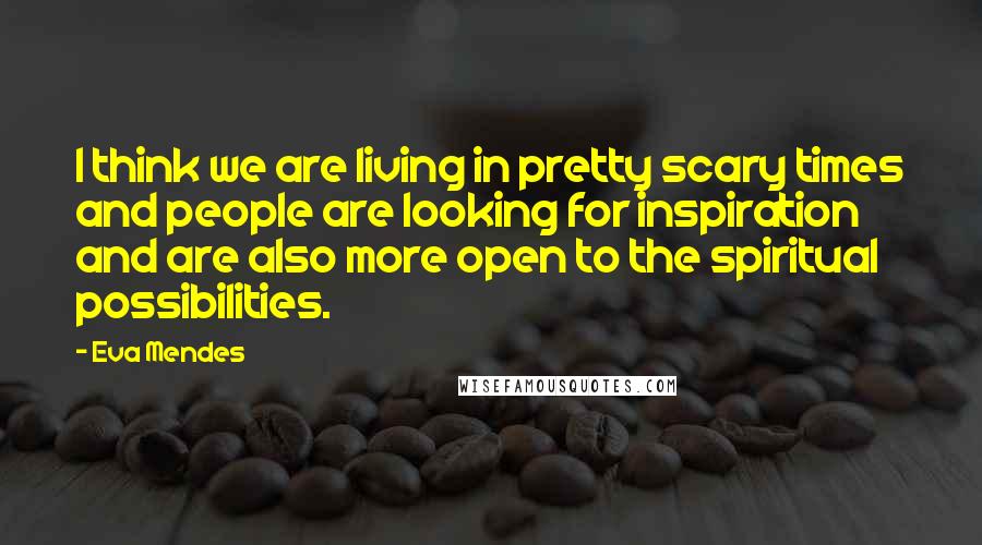 Eva Mendes Quotes: I think we are living in pretty scary times and people are looking for inspiration and are also more open to the spiritual possibilities.