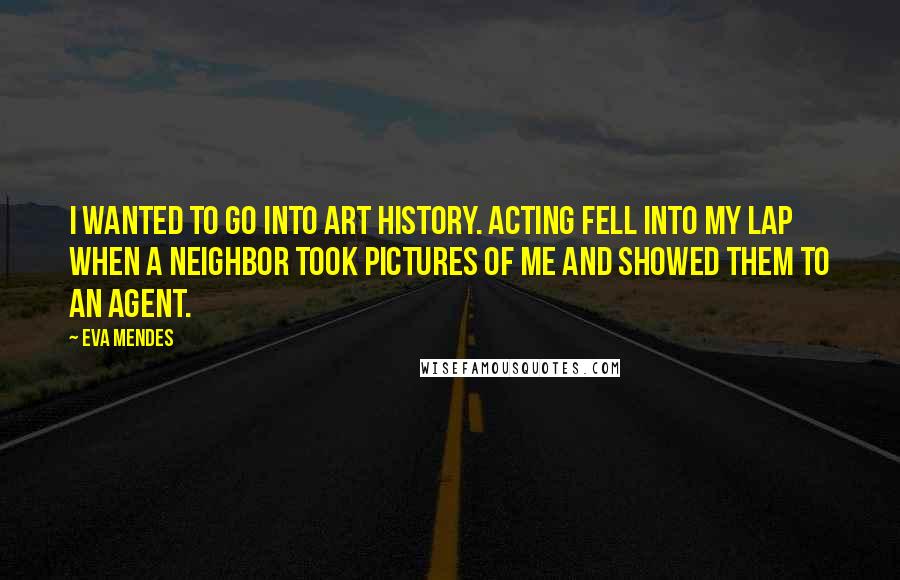 Eva Mendes Quotes: I wanted to go into art history. Acting fell into my lap when a neighbor took pictures of me and showed them to an agent.