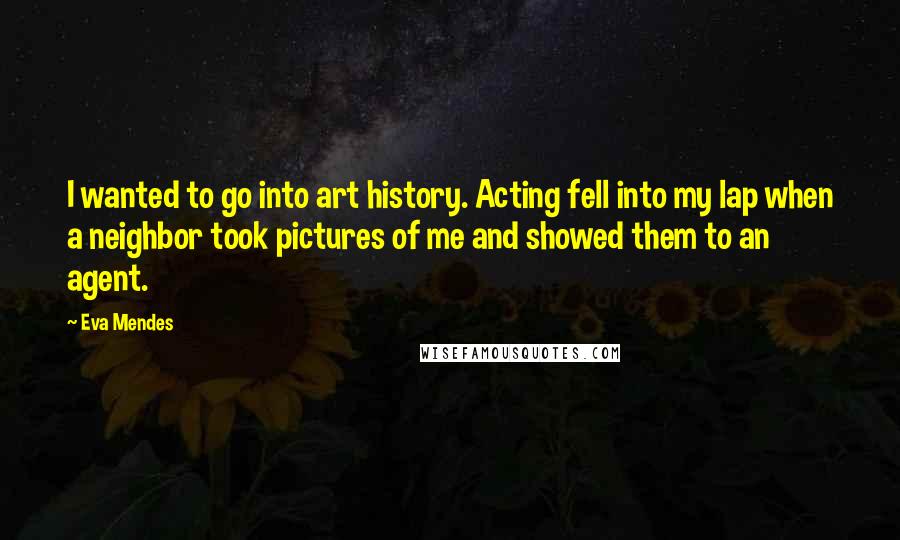 Eva Mendes Quotes: I wanted to go into art history. Acting fell into my lap when a neighbor took pictures of me and showed them to an agent.