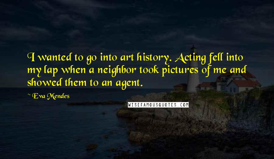 Eva Mendes Quotes: I wanted to go into art history. Acting fell into my lap when a neighbor took pictures of me and showed them to an agent.