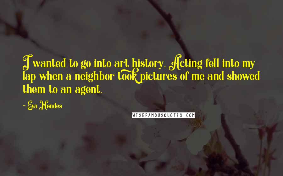 Eva Mendes Quotes: I wanted to go into art history. Acting fell into my lap when a neighbor took pictures of me and showed them to an agent.