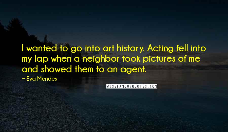 Eva Mendes Quotes: I wanted to go into art history. Acting fell into my lap when a neighbor took pictures of me and showed them to an agent.