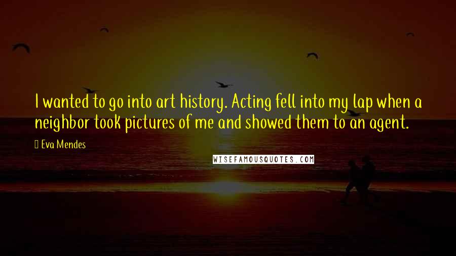 Eva Mendes Quotes: I wanted to go into art history. Acting fell into my lap when a neighbor took pictures of me and showed them to an agent.