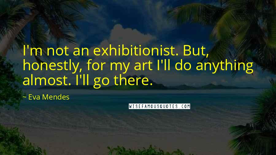 Eva Mendes Quotes: I'm not an exhibitionist. But, honestly, for my art I'll do anything almost. I'll go there.