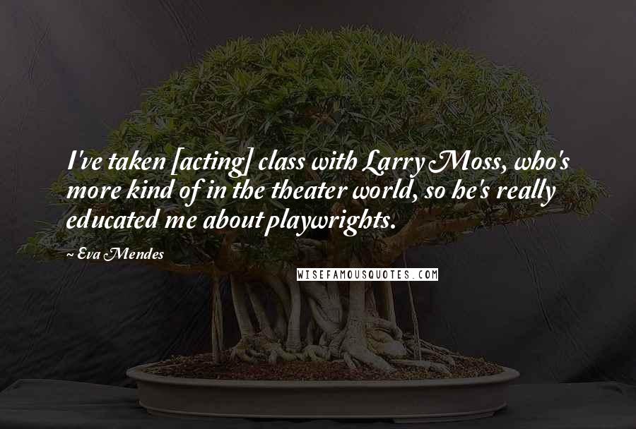 Eva Mendes Quotes: I've taken [acting] class with Larry Moss, who's more kind of in the theater world, so he's really educated me about playwrights.