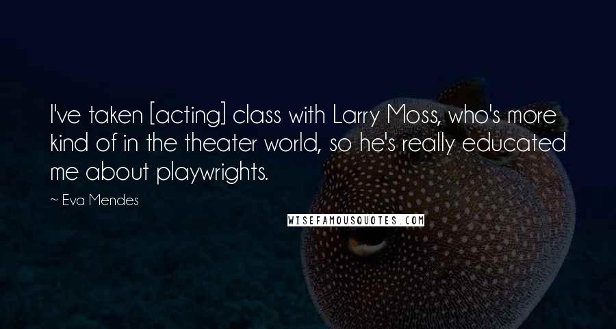 Eva Mendes Quotes: I've taken [acting] class with Larry Moss, who's more kind of in the theater world, so he's really educated me about playwrights.