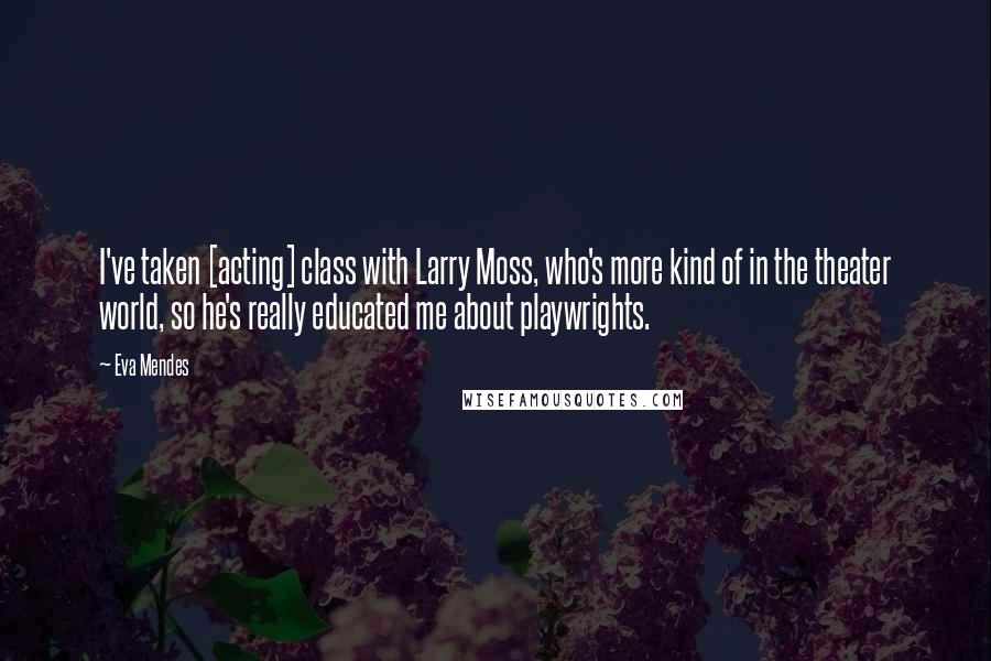 Eva Mendes Quotes: I've taken [acting] class with Larry Moss, who's more kind of in the theater world, so he's really educated me about playwrights.