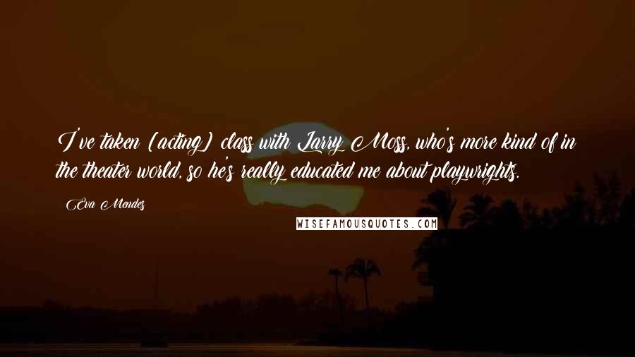 Eva Mendes Quotes: I've taken [acting] class with Larry Moss, who's more kind of in the theater world, so he's really educated me about playwrights.