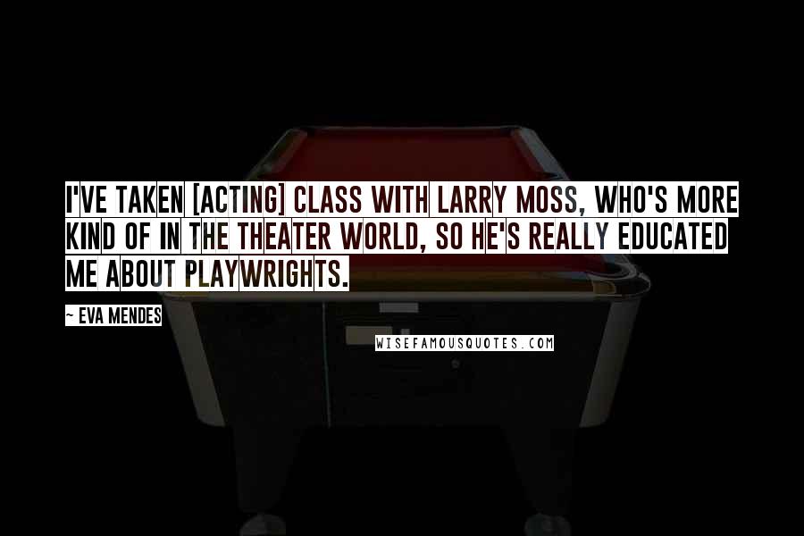 Eva Mendes Quotes: I've taken [acting] class with Larry Moss, who's more kind of in the theater world, so he's really educated me about playwrights.