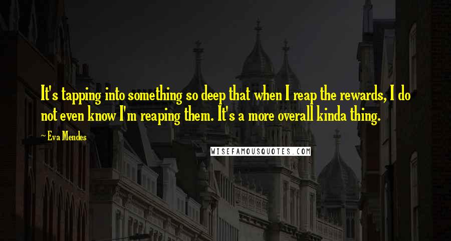 Eva Mendes Quotes: It's tapping into something so deep that when I reap the rewards, I do not even know I'm reaping them. It's a more overall kinda thing.