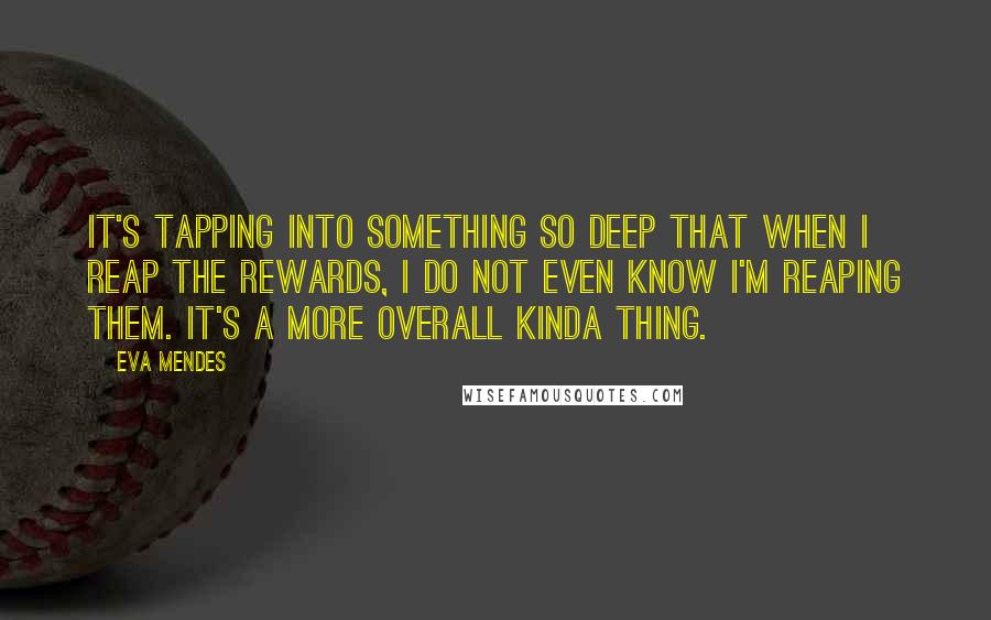 Eva Mendes Quotes: It's tapping into something so deep that when I reap the rewards, I do not even know I'm reaping them. It's a more overall kinda thing.