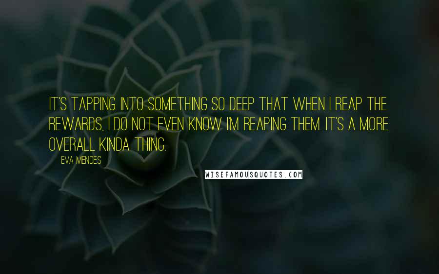 Eva Mendes Quotes: It's tapping into something so deep that when I reap the rewards, I do not even know I'm reaping them. It's a more overall kinda thing.