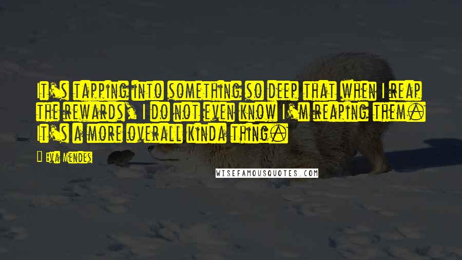 Eva Mendes Quotes: It's tapping into something so deep that when I reap the rewards, I do not even know I'm reaping them. It's a more overall kinda thing.