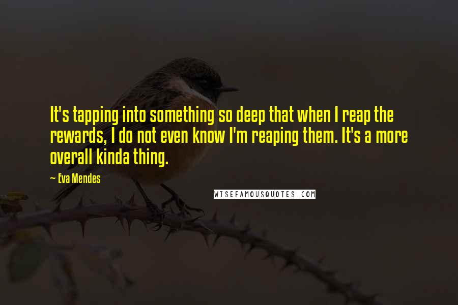 Eva Mendes Quotes: It's tapping into something so deep that when I reap the rewards, I do not even know I'm reaping them. It's a more overall kinda thing.