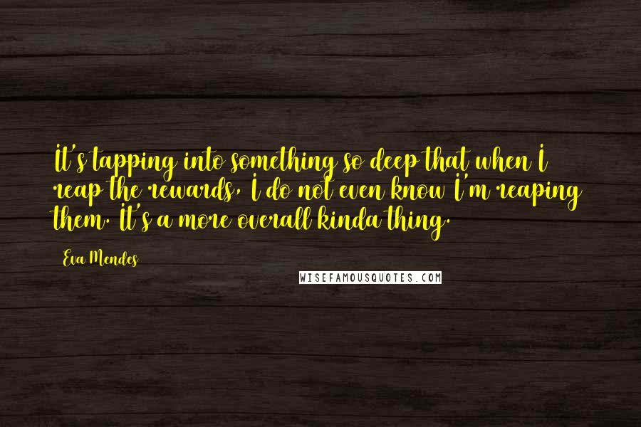 Eva Mendes Quotes: It's tapping into something so deep that when I reap the rewards, I do not even know I'm reaping them. It's a more overall kinda thing.