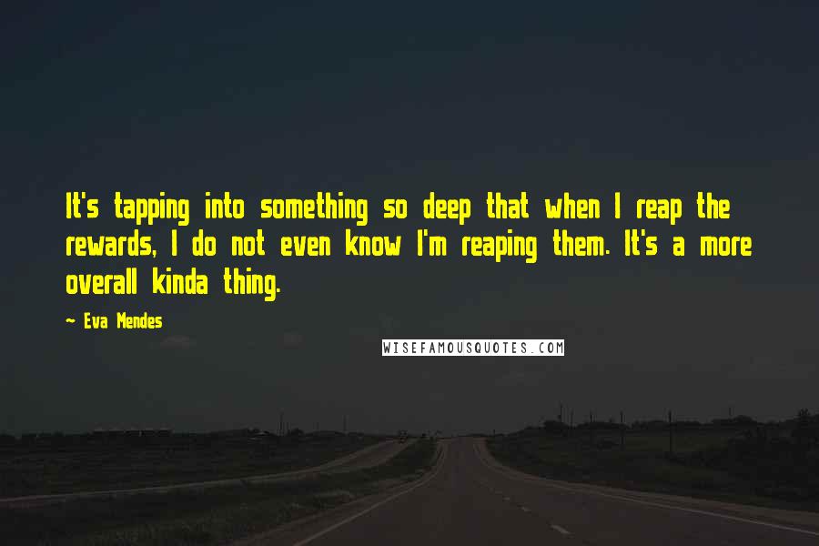 Eva Mendes Quotes: It's tapping into something so deep that when I reap the rewards, I do not even know I'm reaping them. It's a more overall kinda thing.