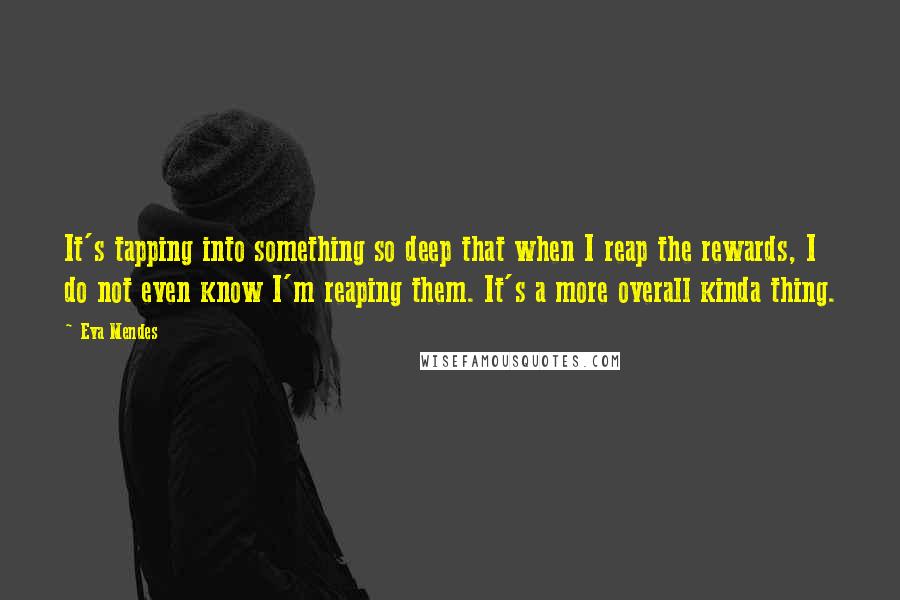 Eva Mendes Quotes: It's tapping into something so deep that when I reap the rewards, I do not even know I'm reaping them. It's a more overall kinda thing.