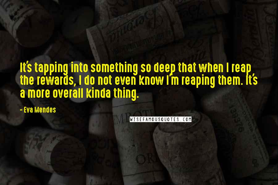 Eva Mendes Quotes: It's tapping into something so deep that when I reap the rewards, I do not even know I'm reaping them. It's a more overall kinda thing.