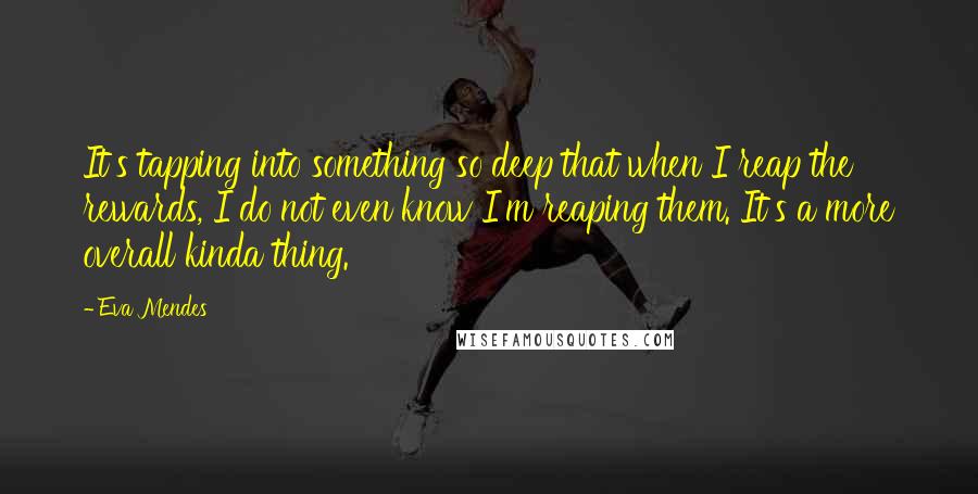 Eva Mendes Quotes: It's tapping into something so deep that when I reap the rewards, I do not even know I'm reaping them. It's a more overall kinda thing.