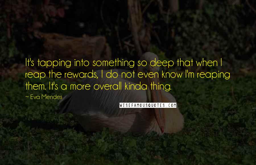 Eva Mendes Quotes: It's tapping into something so deep that when I reap the rewards, I do not even know I'm reaping them. It's a more overall kinda thing.