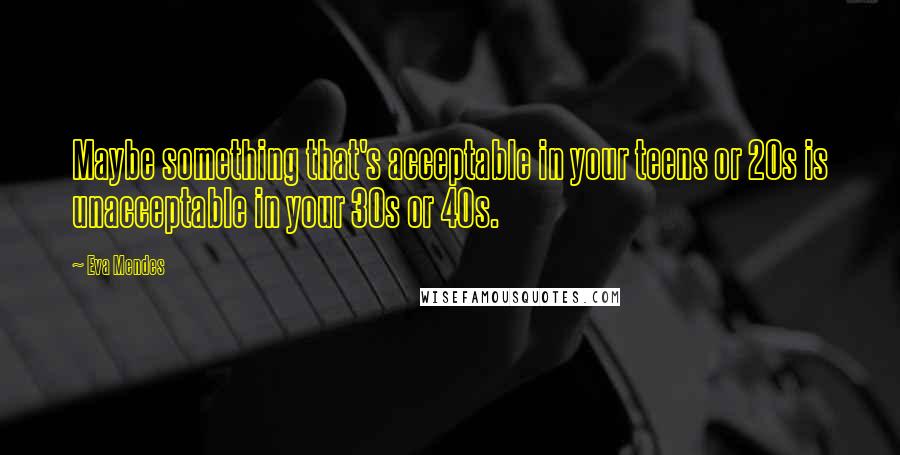 Eva Mendes Quotes: Maybe something that's acceptable in your teens or 20s is unacceptable in your 30s or 40s.